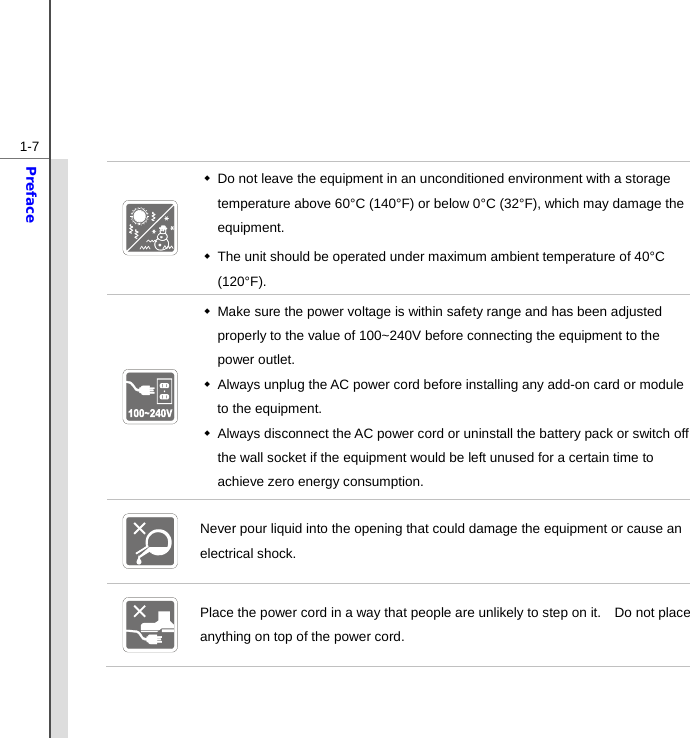  1-7Preface    Do not leave the equipment in an unconditioned environment with a storage temperature above 60°C (140°F) or below 0°C (32°F), which may damage the equipment.   The unit should be operated under maximum ambient temperature of 40°C (120°F).    Make sure the power voltage is within safety range and has been adjusted properly to the value of 100~240V before connecting the equipment to the power outlet.   Always unplug the AC power cord before installing any add-on card or module to the equipment.   Always disconnect the AC power cord or uninstall the battery pack or switch off the wall socket if the equipment would be left unused for a certain time to achieve zero energy consumption.  Never pour liquid into the opening that could damage the equipment or cause an electrical shock.  Place the power cord in a way that people are unlikely to step on it.    Do not place anything on top of the power cord. 