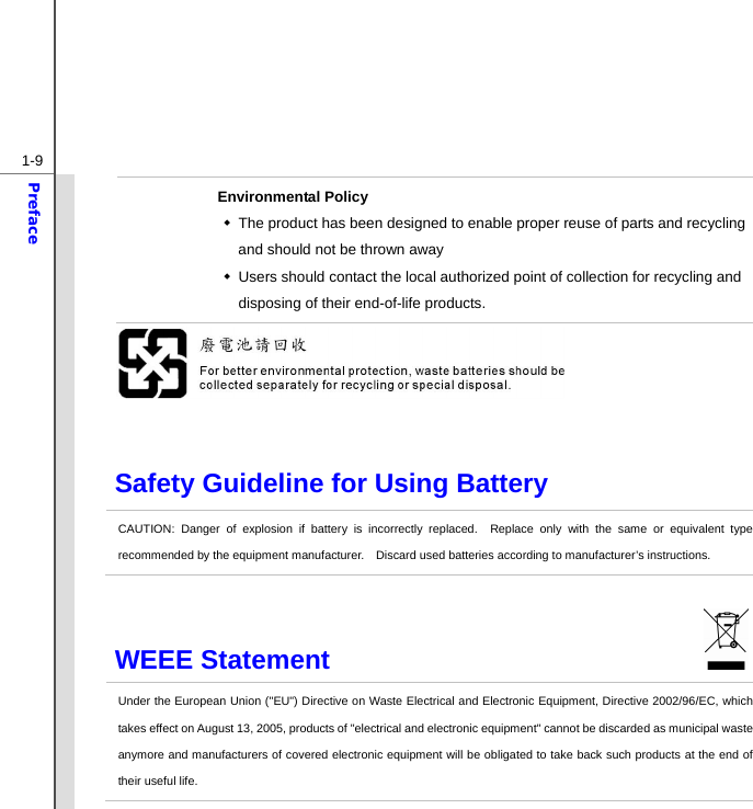  1-9Preface Environmental Policy   The product has been designed to enable proper reuse of parts and recycling and should not be thrown away   Users should contact the local authorized point of collection for recycling and disposing of their end-of-life products.   Safety Guideline for Using Battery CAUTION: Danger of explosion if battery is incorrectly replaced.  Replace only with the same or equivalent type recommended by the equipment manufacturer.    Discard used batteries according to manufacturer’s instructions. WEEE Statement                              Under the European Union (&quot;EU&quot;) Directive on Waste Electrical and Electronic Equipment, Directive 2002/96/EC, which takes effect on August 13, 2005, products of &quot;electrical and electronic equipment&quot; cannot be discarded as municipal waste anymore and manufacturers of covered electronic equipment will be obligated to take back such products at the end of their useful life. 