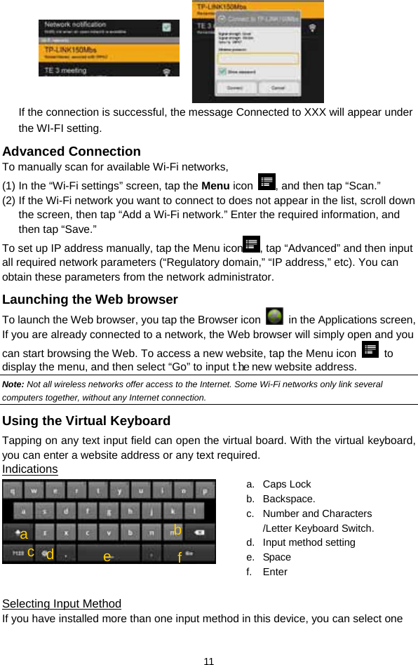  11  If the connection is successful, the message Connected to XXX will appear under the WI-FI setting. Advanced Connection To manually scan for available Wi-Fi networks,   (1) In the “Wi-Fi settings” screen, tap the Menu icon  , and then tap “Scan.”   (2) If the Wi-Fi network you want to connect to does not appear in the list, scroll down the screen, then tap “Add a Wi-Fi network.” Enter the required information, and then tap “Save.” To set up IP address manually, tap the Menu icon , tap “Advanced” and then input all required network parameters (“Regulatory domain,” “IP address,” etc). You can obtain these parameters from the network administrator. Launching the Web browser To launch the Web browser, you tap the Browser icon   in the Applications screen,   If you are already connected to a network, the Web browser will simply open and you can start browsing the Web. To access a new website, tap the Menu icon   to display the menu, and then select “Go” to input the new website address.   Note: Not all wireless networks offer access to the Internet. Some Wi-Fi networks only link several computers together, without any Internet connection.   Using the Virtual Keyboard Tapping on any text input field can open the virtual board. With the virtual keyboard, you can enter a website address or any text required. Indications   Selecting Input Method If you have installed more than one input method in this device, you can select one a. Caps Lock  b. Backspace. c.  Number and Characters /Letter Keyboard Switch. d.  Input method setting e. Space f. Enter cbd a e  f
