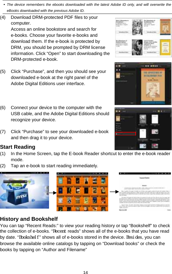  14  The device remembers the ebooks downloaded with the latest Adobe ID only, and will overwrite the eBooks downloaded with the previous Adobe ID. (4)  Download DRM-protected PDF files to your computer.  Access an online bookstore and search for e-books. Choose your favorite e-books and download them. If the e-book is protected by DRM, you should be prompted by DRM license information. Click “Open” to start downloading the DRM-protected e-book.  (5)  Click “Purchase”, and then you should see your downloaded e-book at the right panel of the Adobe Digital Editions user interface.     (6)  Connect your device to the computer with the USB cable, and the Adobe Digital Editions should recognize your device.  (7)  Click “Purchase” to see your downloaded e-book and then drag it to your device. Start Reading (1)  In the Home Screen, tap the E-book Reader shortcut to enter the e-book reader mode.  (2)  Tap an e-book to start reading immediately.                 History and Bookshelf You can tap “Recent Reads:” to view your reading history or tap “Bookshelf” to check the collection of e-books. “Recent reads” shows all of the e-books that you have read by date. “Bookshelf” shows all of e-books stored in the device. Besides, you can browse the available online catalogs by tapping on “Download books” or check the books by tapping on “Author and Filename”  