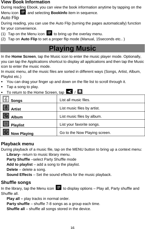  16 View Book Information During reading Ebook, you can view the book information anytime by tapping on the Menu icon   and selecting BookInfo item in sequence.   Auto Flip During reading, you can use the Auto Flip (turning the pages automatically) function for your convenience. (1)  Tap on the Menu icon    to bring up the overlay menu. (2) Tap on Auto Flip to set a proper flip mode (Manual, 15seconds etc.. ) Playing Music In the Home Screen, tap the Music icon to enter the music player mode. Optionally, you can tap the Applications shortcut to display all applications and then tap the Music icon to enter the music mode.   In music menu, all the music files are sorted in different ways (Songs, Artist, Album, Playlist etc.)    You can drag your finger up and down on the file list to scroll through it.    Tap a song to play.    To return to the Home Screen, tap   /  .   Songs List all music files.  Artist  List music files by artist.  Album  List music files by album.  Playlist  List your favorite songs.    Now Playing  Go to the Now Playing screen.  Playback menu   During playback of a music file, tap on the MENU button to bring up a context menu:   Library– return to music library menu. Party Shuffle –select Party Shuffle mode Add to playlist – add a song to the playlist.   Delete – delete a song. Sound Effects – Set the sound effects for the music playback.   Shuffle songs In the library, tap the Menu icon    to display options – Play all, Party shuffle and Shuffle all.   Play all – play tracks in normal order. Party shuffle – shuffle 7-8 songs as a group each time.   Shuffle all – shuffle all songs stored in the device.   