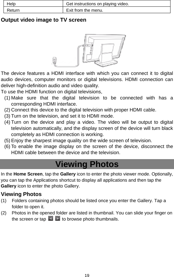  19 Help Get instructions on playing video. Return  Exit from the menu. Output video image to TV screen     The device features a HDMI interface with which you can connect it to digital audio devices, computer monitors or digital televisions. HDMI connection can deliver high-definition audio and video quality.   To use the HDMI function on digital televisions,   (1) Make sure that the digital television to be connected with has a corresponding HDMI interface. (2) Connect this device to the digital television with proper HDMI cable.   (3) Turn on the television, and set it to HDMI mode.   (4) Turn on the device and play a video. The video will be output to digital television automatically, and the display screen of the device will turn black completely as HDMI connection is working. (5) Enjoy the sharpest image quality on the wide screen of television. (6) To enable the image display on the screen of the device, disconnect the HDMI cable between the device and the television. Viewing Photos In the Home Screen, tap the Gallery icon to enter the photo viewer mode. Optionally, you can tap the Applications shortcut to display all applications and then tap the Gallery icon to enter the photo Gallery.   Viewing Photos (1)  Folders containing photos should be listed once you enter the Gallery. Tap a folder to open it.   (2)  Photos in the opened folder are listed in thumbnail. You can slide your finger on the screen or tap      to browse photo thumbnails.       