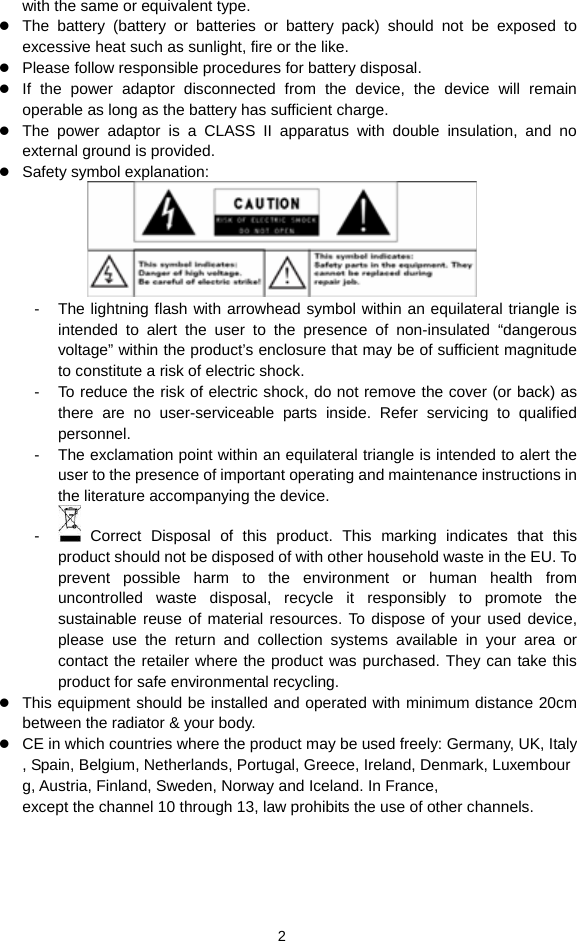  2 with the same or equivalent type.  The battery (battery or batteries or battery pack) should not be exposed to excessive heat such as sunlight, fire or the like.  Please follow responsible procedures for battery disposal.  If the power adaptor disconnected from the device, the device will remain operable as long as the battery has sufficient charge.  The power adaptor is a CLASS II apparatus with double insulation, and no external ground is provided.      Safety symbol explanation:    -  The lightning flash with arrowhead symbol within an equilateral triangle is intended to alert the user to the presence of non-insulated “dangerous voltage” within the product’s enclosure that may be of sufficient magnitude to constitute a risk of electric shock.     -  To reduce the risk of electric shock, do not remove the cover (or back) as there are no user-serviceable parts inside. Refer servicing to qualified personnel.   -  The exclamation point within an equilateral triangle is intended to alert the user to the presence of important operating and maintenance instructions in the literature accompanying the device.   -   Correct Disposal of this product. This marking indicates that this product should not be disposed of with other household waste in the EU. To prevent possible harm to the environment or human health from uncontrolled waste disposal, recycle it responsibly to promote the sustainable reuse of material resources. To dispose of your used device, please use the return and collection systems available in your area or contact the retailer where the product was purchased. They can take this product for safe environmental recycling.  This equipment should be installed and operated with minimum distance 20cm between the radiator &amp; your body.  CE in which countries where the product may be used freely: Germany, UK, Italy, Spain, Belgium, Netherlands, Portugal, Greece, Ireland, Denmark, Luxembourg, Austria, Finland, Sweden, Norway and Iceland. In France, except the channel 10 through 13, law prohibits the use of other channels.   