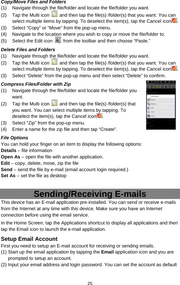  25 Copy/Move Files and Folders   (1)  Navigate through the file/folder and locate the file/folder you want.     (2)  Tap the Multi icon    and then tap the file(s) /folder(s) that you want. You can select multiple items by tapping. To deselect the item(s), tap the Cancel icon . (3)  Select “Copy” or “Move” from the pop-up menu. (4)  Navigate to the location where you wish to copy or move the file/folder to.   (5)  Select the Edit icon    from the toolbar and then choose “Paste.”   Delete Files and Folders (1)  Navigate through the file/folder and locate the file/folder you want.     (2)  Tap the Multi icon    and then tap the file(s) /folder(s) that you want. You can select multiple items by tapping. To deselect the item(s), tap the Cancel icon . (3)  Select “Delete” from the pop-up menu and then select “Delete” to confirm.   Compress Files/Folder with Zip (1)  Navigate through the file/folder and locate the file/folder you want.   (2)  Tap the Multi icon    and then tap the file(s) /folder(s) that you want. You can select multiple items by tapping. To deselect the item(s), tap the Cancel icon . (3)  Select “Zip” from the pop-up menu. (4)  Enter a name for the zip file and then tap “Create”.   File Options You can hold your finger on an item to display the following options: Details – file information Open As – open the file with another application. Edit – copy, delete, move, zip the file Send – send the file by e-mail (email account login required.) Set As – set the file as desktop  Sending/Receiving E-mails This device has an E-mail application pre-installed. You can send or receive e-mails from the Internet at any time with this device. Make sure you have an Internet connection before using the email service.   In the Home Screen, tap the Applications shortcut to display all applications and then tap the Email icon to launch the e-mail application.   Setup Email Account First you need to setup an E-mail account for receiving or sending emails.   (1) Start up the email application by tapping the Email application icon and you are prompted to setup an account.   (2) Input your email address and login password. You can set the account as default 