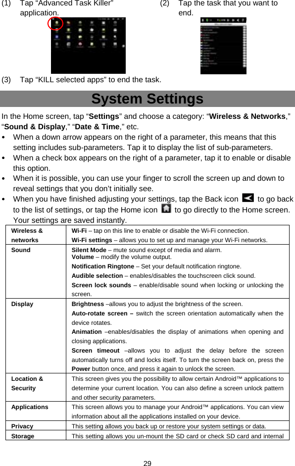  29 (1)  Tap “Advanced Task Killer” application.    (2)  Tap the task that you want to end.   (3)  Tap “KILL selected apps” to end the task. System Settings In the Home screen, tap “Settings” and choose a category: “Wireless &amp; Networks,” “Sound &amp; Display,” “Date &amp; Time,” etc.  When a down arrow appears on the right of a parameter, this means that this setting includes sub-parameters. Tap it to display the list of sub-parameters.  When a check box appears on the right of a parameter, tap it to enable or disable this option.  When it is possible, you can use your finger to scroll the screen up and down to reveal settings that you don’t initially see.  When you have finished adjusting your settings, tap the Back icon    to go back to the list of settings, or tap the Home icon    to go directly to the Home screen. Your settings are saved instantly.   Wireless &amp; networks Wi-Fi – tap on this line to enable or disable the Wi-Fi connection.   Wi-Fi settings – allows you to set up and manage your Wi-Fi networks. Sound Silent Mode – mute sound except of media and alarm.   Volume – modify the volume output. Notification Ringtone – Set your default notification ringtone. Audible selection – enables/disables the touchscreen click sound.   Screen lock sounds – enable/disable sound when locking or unlocking the screen.  Display Brightness –allows you to adjust the brightness of the screen.   Auto-rotate screen – switch the screen orientation automatically when the device rotates.   Animation –enables/disables the display of animations when opening and closing applications.   Screen timeout –allows you to adjust the delay before the screen automatically turns off and locks itself. To turn the screen back on, press the Power button once, and press it again to unlock the screen. Location &amp; Security This screen gives you the possibility to allow certain Android™ applications to determine your current location. You can also define a screen unlock pattern and other security parameters. Applications  This screen allows you to manage your Android™ applications. You can view information about all the applications installed on your device. Privacy  This setting allows you back up or restore your system settings or data.     Storage  This setting allows you un-mount the SD card or check SD card and internal 