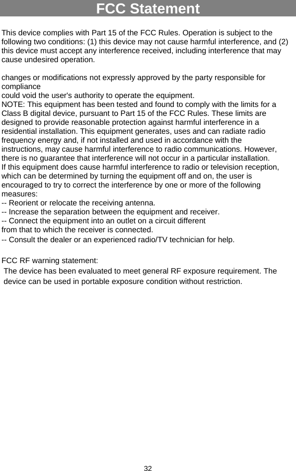  32 FCC Statement  This device complies with Part 15 of the FCC Rules. Operation is subject to the following two conditions: (1) this device may not cause harmful interference, and (2) this device must accept any interference received, including interference that may cause undesired operation.  changes or modifications not expressly approved by the party responsible for compliance could void the user&apos;s authority to operate the equipment. NOTE: This equipment has been tested and found to comply with the limits for a Class B digital device, pursuant to Part 15 of the FCC Rules. These limits are designed to provide reasonable protection against harmful interference in a residential installation. This equipment generates, uses and can radiate radio frequency energy and, if not installed and used in accordance with the instructions, may cause harmful interference to radio communications. However, there is no guarantee that interference will not occur in a particular installation. If this equipment does cause harmful interference to radio or television reception, which can be determined by turning the equipment off and on, the user is encouraged to try to correct the interference by one or more of the following measures: -- Reorient or relocate the receiving antenna. -- Increase the separation between the equipment and receiver. -- Connect the equipment into an outlet on a circuit different from that to which the receiver is connected. -- Consult the dealer or an experienced radio/TV technician for help.  FCC RF warning statement:  The device has been evaluated to meet general RF exposure requirement. The  device can be used in portable exposure condition without restriction.   