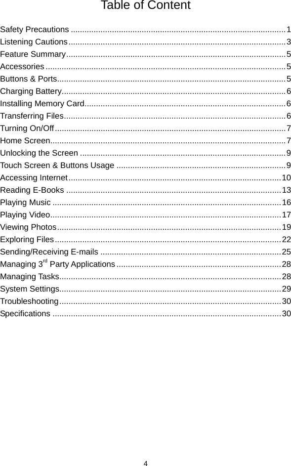  4 Table of Content  Safety Precautions ..............................................................................................1 Listening Cautions...............................................................................................3 Feature Summary................................................................................................5 Accessories .........................................................................................................5 Buttons &amp; Ports....................................................................................................5 Charging Battery..................................................................................................6 Installing Memory Card........................................................................................6 Transferring Files.................................................................................................6 Turning On/Off.....................................................................................................7 Home Screen.......................................................................................................7 Unlocking the Screen ..........................................................................................9 Touch Screen &amp; Buttons Usage ..........................................................................9 Accessing Internet.............................................................................................10 Reading E-Books ..............................................................................................13 Playing Music ....................................................................................................16 Playing Video.....................................................................................................17 Viewing Photos..................................................................................................19 Exploring Files...................................................................................................22 Sending/Receiving E-mails ...............................................................................25 Managing 3rd Party Applications ........................................................................28 Managing Tasks.................................................................................................28 System Settings.................................................................................................29 Troubleshooting.................................................................................................30 Specifications ....................................................................................................30           