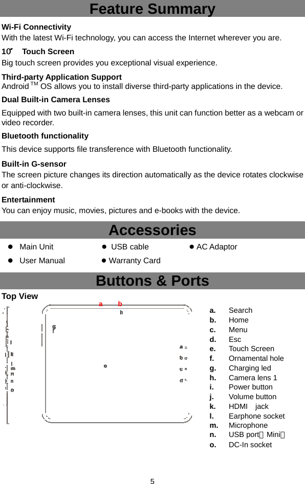  5 Feature Summary Wi-Fi Connectivity With the latest Wi-Fi technology, you can access the Internet wherever you are.   10″ Touch Screen Big touch screen provides you exceptional visual experience. Third-party Application Support Android TM OS allows you to install diverse third-party applications in the device. Dual Built-in Camera Lenses Equipped with two built-in camera lenses, this unit can function better as a webcam or video recorder. Bluetooth functionality This device supports file transference with Bluetooth functionality. Built-in G-sensor The screen picture changes its direction automatically as the device rotates clockwise or anti-clockwise.   Entertainment You can enjoy music, movies, pictures and e-books with the device.   Accessories  Main Unit             ● USB cable          ● AC Adaptor     User Manual         ● Warranty Card Buttons &amp; Ports Top View    a b a.  Search  b.  Home  c.  Menu  d.  Esc  e.  Touch Screen f.  Ornamental hole g.  Charging led h.  Camera lens 1 i.  Power button j.  Volume button k.  HDMI  jack l.  Earphone socket m.  Microphone  n.  USB port（Mini） o.  DC-In socket 