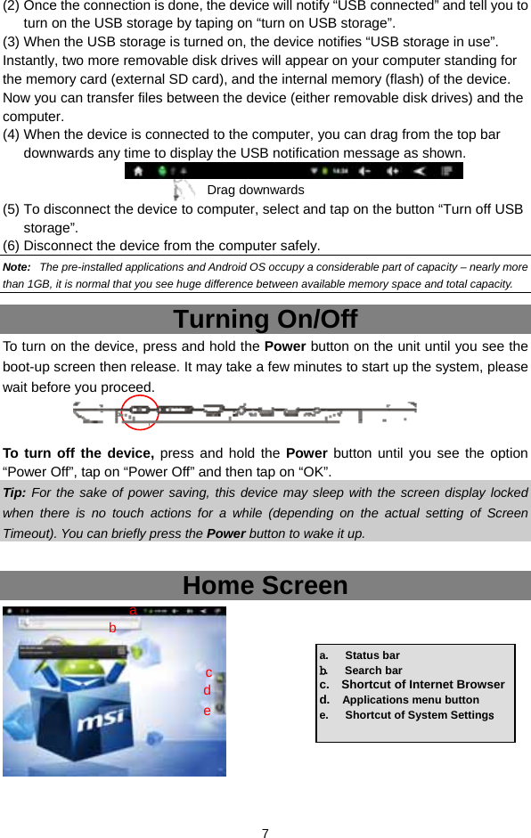  7 (2) Once the connection is done, the device will notify “USB connected” and tell you to turn on the USB storage by taping on “turn on USB storage”. (3) When the USB storage is turned on, the device notifies “USB storage in use”.   Instantly, two more removable disk drives will appear on your computer standing for the memory card (external SD card), and the internal memory (flash) of the device. Now you can transfer files between the device (either removable disk drives) and the computer.  (4) When the device is connected to the computer, you can drag from the top bar downwards any time to display the USB notification message as shown.     (5) To disconnect the device to computer, select and tap on the button “Turn off USB storage”.  (6) Disconnect the device from the computer safely. Note:   The pre-installed applications and Android OS occupy a considerable part of capacity – nearly more than 1GB, it is normal that you see huge difference between available memory space and total capacity.   Turning On/Off To turn on the device, press and hold the Power button on the unit until you see the boot-up screen then release. It may take a few minutes to start up the system, please wait before you proceed.     To turn off the device, press and hold the Power button until you see the option “Power Off”, tap on “Power Off” and then tap on “OK”.   Tip: For the sake of power saving, this device may sleep with the screen display locked when there is no touch actions for a while (depending on the actual setting of Screen Timeout). You can briefly press the Power button to wake it up.  Home Screen  a.   Status bar b.   Search bar c.  Shortcut of Internet Browser d.  Applications menu button e.   Shortcut of System Settings   Drag downwards a b cde