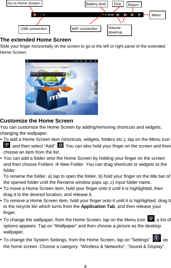  8       The extended Home Screen Slide your finger horizontally on the screen to go to the left or right panel of the extended Home Screen.                      Customize the Home Screen You can customize the Home Screen by adding/removing shortcuts and widgets, changing the wallpaper.    To add a Home Screen item (shortcuts, widgets, folders etc.), tap on the Menu icon   and then select “Add”  . You can also hold your finger on the screen and then choose an item from the list.    You can add a folder onto the Home Screen by holding your finger on the screen and then choose Folders  New Folder. You can drag shortcuts or widgets to the folder.  To rename the folder, a) tap to open the folder, b) hold your finger on the title bar of the opened folder until the Rename window pops up, c) input folder name.    To move a Home Screen item, hold your finger onto it until it is highlighted, then drag it to the desired location, and release it.  To remove a Home Screen item, hold your finger onto it until it is highlighted, drag it to the recycle bin which turns from the Application Tab, and then release your finger.   To change the wallpaper, from the Home Screen, tap on the Menu icon  , a list of options appears. Tap on “Wallpaper” and then choose a picture as the desktop wallpaper.   To change the System Settings, from the Home Screen, tap on “Settings”  on the home screen. Choose a category: “Wireless &amp; Networks”, “Sound &amp; Display”, Go to Home Screen USB connection  WiFi connection Battery level Time ReturnMenu  Volume down/up 