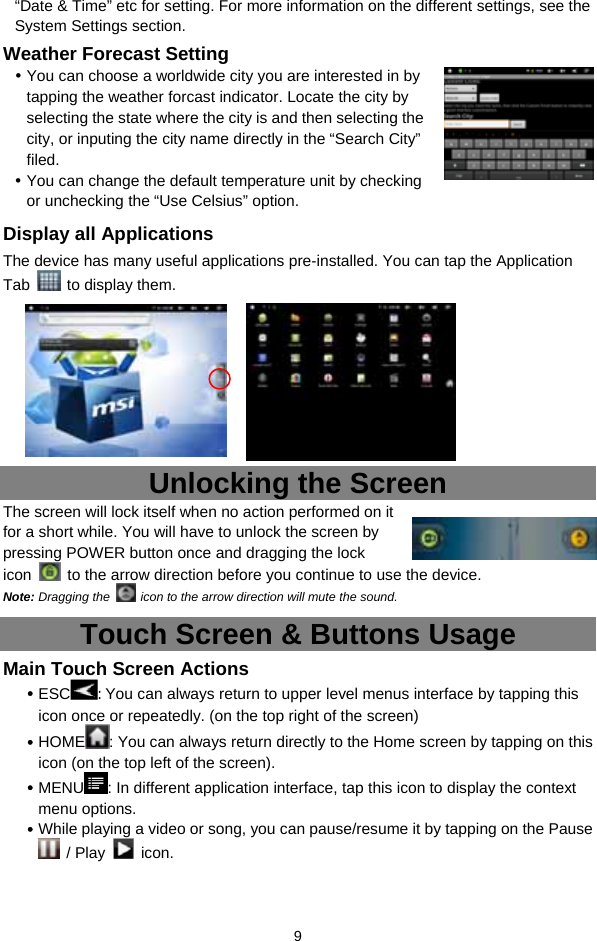  9 “Date &amp; Time” etc for setting. For more information on the different settings, see the System Settings section. Weather Forecast Setting  You can choose a worldwide city you are interested in by tapping the weather forcast indicator. Locate the city by selecting the state where the city is and then selecting the city, or inputing the city name directly in the “Search City” filed.   You can change the default temperature unit by checking or unchecking the “Use Celsius” option.   Display all Applications The device has many useful applications pre-installed. You can tap the Application Tab    to display them.           Unlocking the Screen The screen will lock itself when no action performed on it for a short while. You will have to unlock the screen by pressing POWER button once and dragging the lock icon    to the arrow direction before you continue to use the device. Note: Dragging the    icon to the arrow direction will mute the sound.   Touch Screen &amp; Buttons Usage Main Touch Screen Actions  ESC : You can always return to upper level menus interface by tapping this icon once or repeatedly. (on the top right of the screen)  HOME : You can always return directly to the Home screen by tapping on this icon (on the top left of the screen).    MENU : In different application interface, tap this icon to display the context menu options.    While playing a video or song, you can pause/resume it by tapping on the Pause  / Play   icon. 