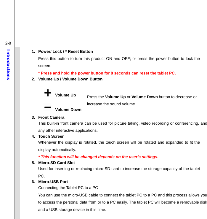  2-8Introductions 1.  Power/ Lock / * Reset Button Press this button to turn this product ON and OFF; or press the power button to lock the screen.  * Press and hold the power button for 8 seconds can reset the tablet PC. 2.  Volume Up / Volume Down Button 3. Front Camera  This built-in front camera can be used for picture taking, video recording or conferencing, and any other interactive applications. 4. Touch Screen Whenever the display is rotated, the touch screen will be rotated and expanded to fit the display automatically. * This function will be changed depends on the user’s settings. 5.  Micro-SD Card Slot Used for inserting or replacing micro-SD card to increase the storage capacity of the tablet PC. 6. Micro-USB Port Connecting the Tablet PC to a PC You can use the micro-USB cable to connect the tablet PC to a PC and this process allows you to access the personal data from or to a PC easily. The tablet PC will become a removable disk and a USB storage device in this time.    Volume Up   Volume DownPress the Volume Up or Volume Down button to decrease or increase the sound volume. 