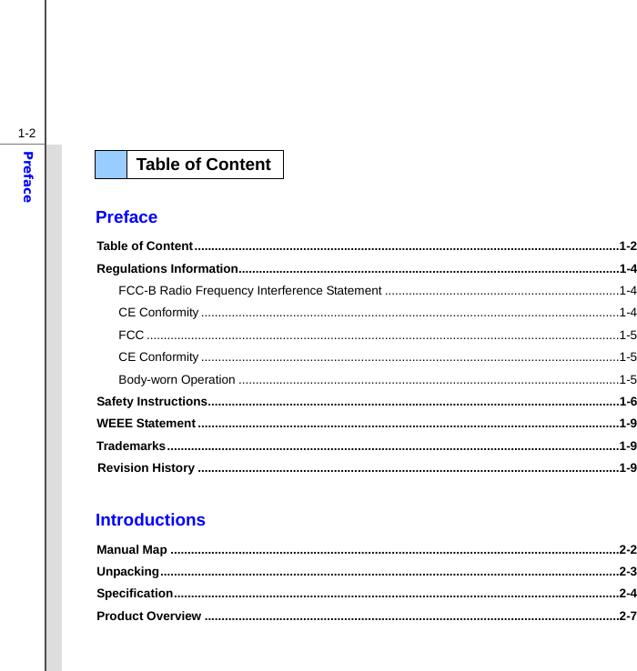  1-2Preface   Preface Table of Content .............................................................................................................................1-2 Regulations Information ................................................................................................................1-4 FCC-B Radio Frequency Interference Statement .....................................................................1-4 CE Conformity ...........................................................................................................................1-4 FCC ...........................................................................................................................................1-5 CE Conformity ...........................................................................................................................1-5 Body-worn Operation ................................................................................................................1-5 Safety Instructions .........................................................................................................................1-6 WEEE Statement ............................................................................................................................1-9 Trademarks .....................................................................................................................................1-9 Revision History ............................................................................................................................1-9  Introductions Manual Map ....................................................................................................................................2-2 Unpacking .......................................................................................................................................2-3 Specification ...................................................................................................................................2-4 Product Overview ..........................................................................................................................2-7   Table of Content  