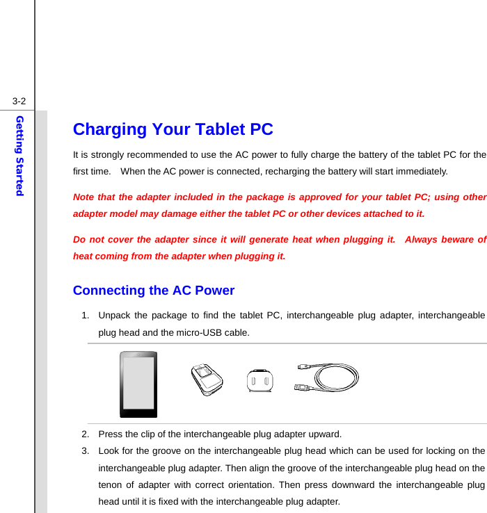  3-2Getting Started Charging Your Tablet PC   It is strongly recommended to use the AC power to fully charge the battery of the tablet PC for the first time.    When the AC power is connected, recharging the battery will start immediately.     Note that the adapter included in the package is approved for your tablet PC; using other adapter model may damage either the tablet PC or other devices attached to it. Do not cover the adapter since it will generate heat when plugging it.  Always beware of heat coming from the adapter when plugging it.  Connecting the AC Power 1.  Unpack the package to find the tablet PC, interchangeable plug adapter, interchangeable plug head and the micro-USB cable.       2.  Press the clip of the interchangeable plug adapter upward. 3.  Look for the groove on the interchangeable plug head which can be used for locking on the interchangeable plug adapter. Then align the groove of the interchangeable plug head on the tenon of adapter with correct orientation. Then press downward the interchangeable plug head until it is fixed with the interchangeable plug adapter.   