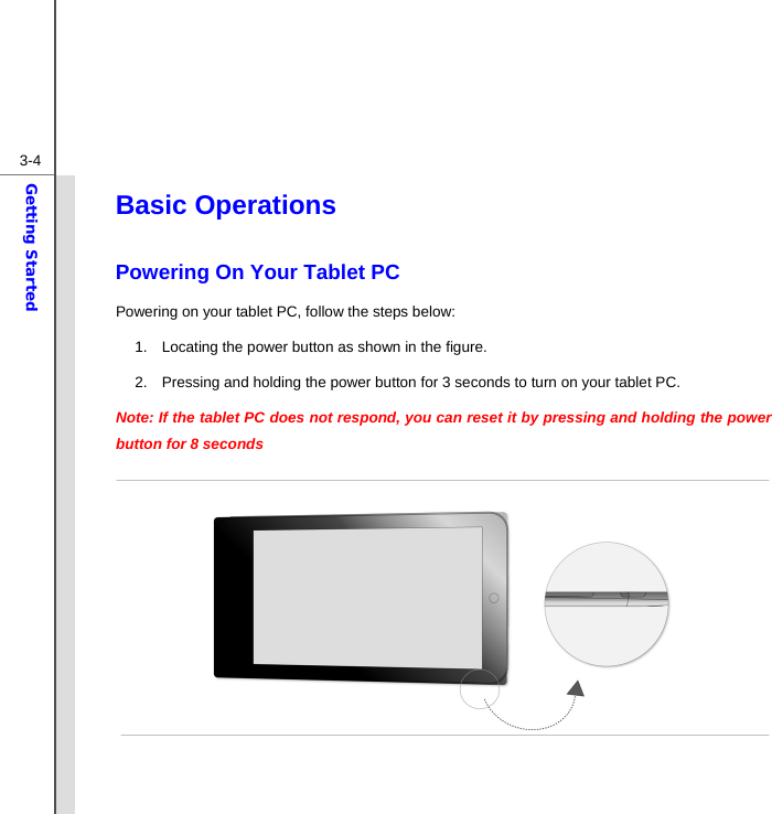  3-4Getting Started Basic Operations Powering On Your Tablet PC Powering on your tablet PC, follow the steps below: 1.  Locating the power button as shown in the figure. 2.  Pressing and holding the power button for 3 seconds to turn on your tablet PC. Note: If the tablet PC does not respond, you can reset it by pressing and holding the power button for 8 seconds              