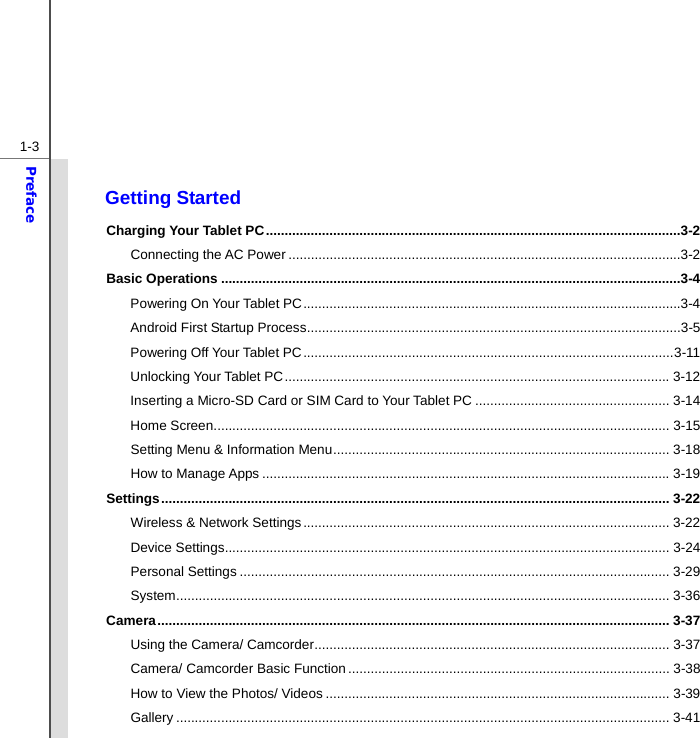  1-3Preface  Getting Started Charging Your Tablet PC ...............................................................................................................3-2 Connecting the AC Power .........................................................................................................3-2 Basic Operations ...........................................................................................................................3-4 Powering On Your Tablet PC .....................................................................................................3-4 Android First Startup Process ....................................................................................................3-5 Powering Off Your Tablet PC ................................................................................................... 3-11 Unlocking Your Tablet PC ....................................................................................................... 3-12 Inserting a Micro-SD Card or SIM Card to Your Tablet PC .................................................... 3-14 Home Screen .......................................................................................................................... 3-15 Setting Menu &amp; Information Menu .......................................................................................... 3-18 How to Manage Apps ............................................................................................................. 3-19 Settings ........................................................................................................................................ 3-22 Wireless &amp; Network Settings .................................................................................................. 3-22 Device Settings ....................................................................................................................... 3-24 Personal Settings ................................................................................................................... 3-29 System .................................................................................................................................... 3-36 Camera ......................................................................................................................................... 3-37 Using the Camera/ Camcorder ............................................................................................... 3-37 Camera/ Camcorder Basic Function ...................................................................................... 3-38 How to View the Photos/ Videos ............................................................................................ 3-39 Gallery .................................................................................................................................... 3-41 