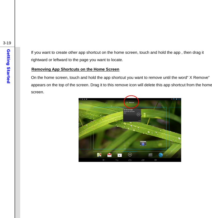  3-19Getting Started If you want to create other app shortcut on the home screen, touch and hold the app , then drag it rightward or leftward to the page you want to locate.   Removing App Shortcuts on the Home Screen On the home screen, touch and hold the app shortcut you want to remove until the word“ X Remove” appears on the top of the screen. Drag it to this remove icon will delete this app shortcut from the home screen.                