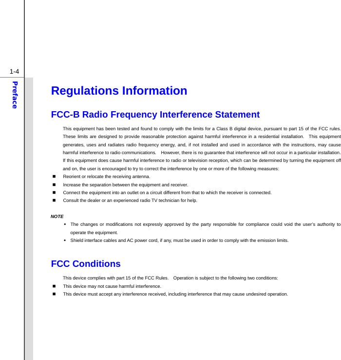  1-4Preface Regulations Information FCC-B Radio Frequency Interference Statement This equipment has been tested and found to comply with the limits for a Class B digital device, pursuant to part 15 of the FCC rules.   These limits are designed to provide reasonable protection against harmful interference in a residential installation.  This equipment generates, uses and radiates radio frequency energy, and, if not installed and used in accordance with the instructions, may cause harmful interference to radio communications.    However, there is no guarantee that interference will not occur in a particular installation.  If this equipment does cause harmful interference to radio or television reception, which can be determined by turning the equipment off and on, the user is encouraged to try to correct the interference by one or more of the following measures:   Reorient or relocate the receiving antenna.   Increase the separation between the equipment and receiver.   Connect the equipment into an outlet on a circuit different from that to which the receiver is connected.   Consult the dealer or an experienced radio TV technician for help.  NOTE   The changes or modifications not expressly approved by the party responsible for compliance could void the user’s authority to operate the equipment.   Shield interface cables and AC power cord, if any, must be used in order to comply with the emission limits.  FCC Conditions This device complies with part 15 of the FCC Rules.    Operation is subject to the following two conditions:   This device may not cause harmful interference.   This device must accept any interference received, including interference that may cause undesired operation.        