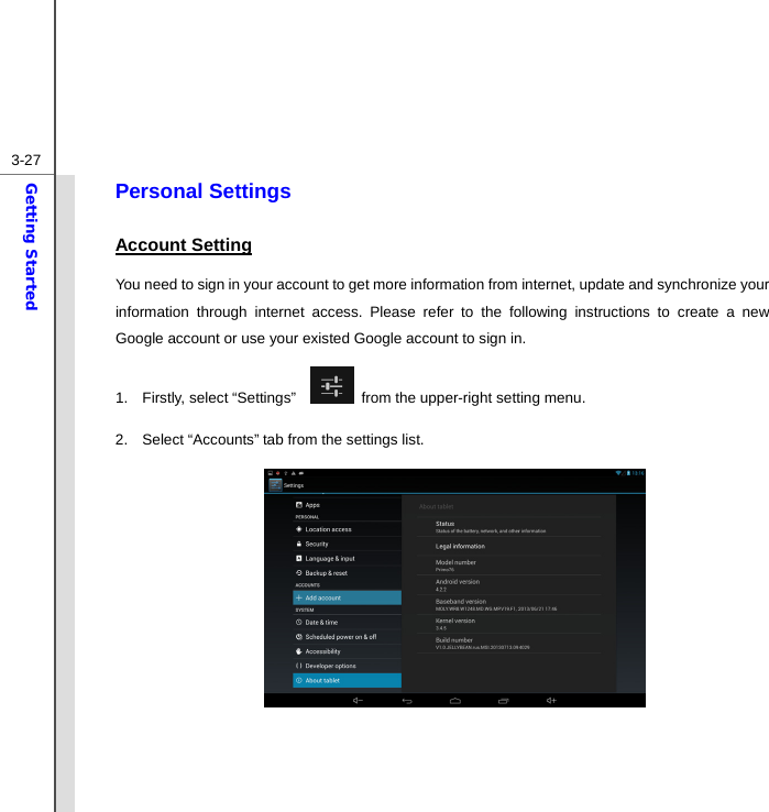  3-27Getting Started Personal Settings Account Setting You need to sign in your account to get more information from internet, update and synchronize your information through internet access. Please refer to the following instructions to create a new Google account or use your existed Google account to sign in. 1. Firstly, select “Settings”     from the upper-right setting menu.   2.  Select “Accounts” tab from the settings list.               