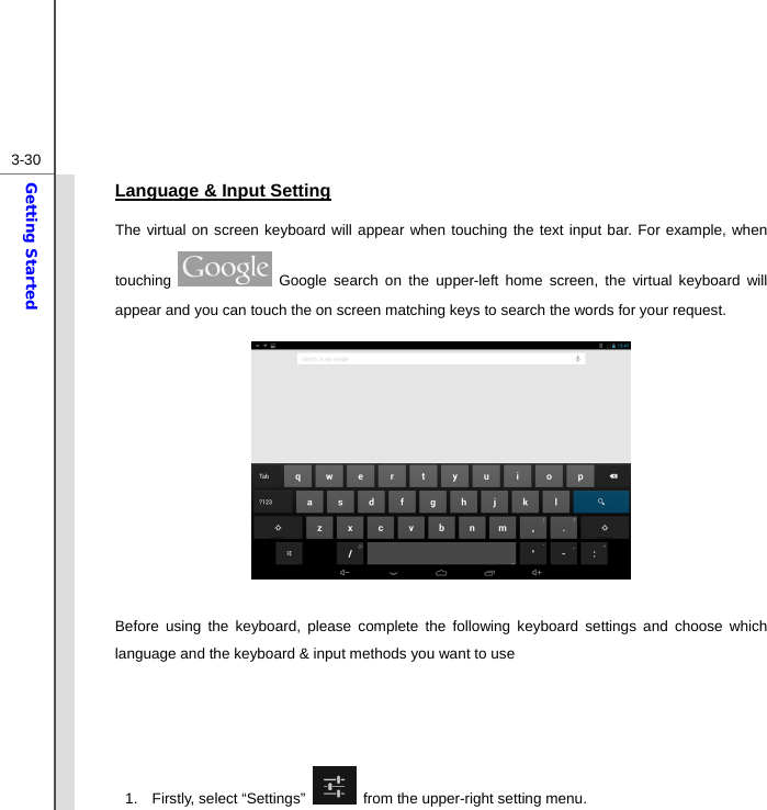  3-30Getting Started Language &amp; Input Setting The virtual on screen keyboard will appear when touching the text input bar. For example, when touching   Google search on the upper-left home screen, the virtual keyboard will appear and you can touch the on screen matching keys to search the words for your request.          Before using the keyboard, please complete the following keyboard settings and choose which language and the keyboard &amp; input methods you want to use     1. Firstly, select “Settings”    from the upper-right setting menu.   