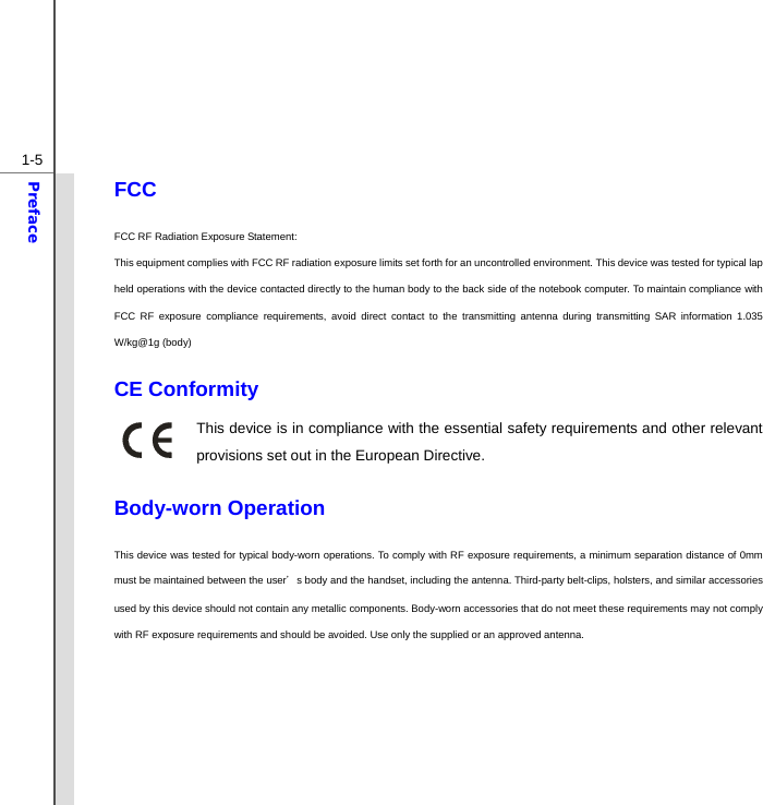  1-5Preface FCC  FCC RF Radiation Exposure Statement:   This equipment complies with FCC RF radiation exposure limits set forth for an uncontrolled environment. This device was tested for typical lap held operations with the device contacted directly to the human body to the back side of the notebook computer. To maintain compliance with FCC RF exposure compliance requirements, avoid direct contact to the transmitting antenna during transmitting SAR information 1.035 W/kg@1g (body)  CE Conformity This device is in compliance with the essential safety requirements and other relevant provisions set out in the European Directive.  Body-worn Operation This device was tested for typical body-worn operations. To comply with RF exposure requirements, a minimum separation distance of 0mm must be maintained between the user’s body and the handset, including the antenna. Third-party belt-clips, holsters, and similar accessories used by this device should not contain any metallic components. Body-worn accessories that do not meet these requirements may not comply with RF exposure requirements and should be avoided. Use only the supplied or an approved antenna.    