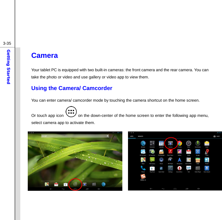  3-35Getting Started Camera Your tablet PC is equipped with two built-in cameras: the front camera and the rear camera. You can take the photo or video and use gallery or video app to view them. Using the Camera/ Camcorder   You can enter camera/ camcorder mode by touching the camera shortcut on the home screen.   Or touch app icon   on the down-center of the home screen to enter the following app menu, select camera app to activate them.           