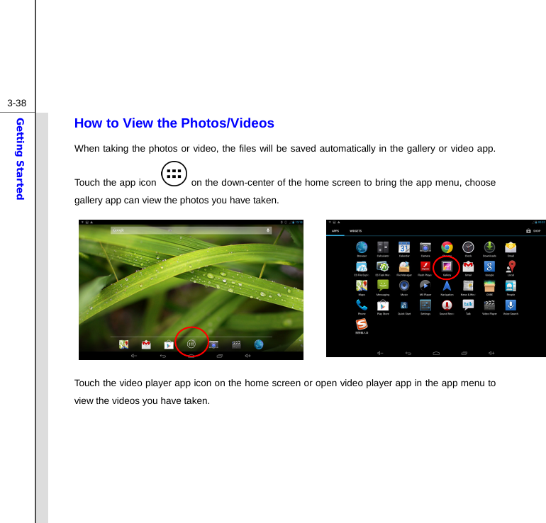  3-38Getting Started How to View the Photos/Videos When taking the photos or video, the files will be saved automatically in the gallery or video app. Touch the app icon    on the down-center of the home screen to bring the app menu, choose gallery app can view the photos you have taken.        Touch the video player app icon on the home screen or open video player app in the app menu to view the videos you have taken.    