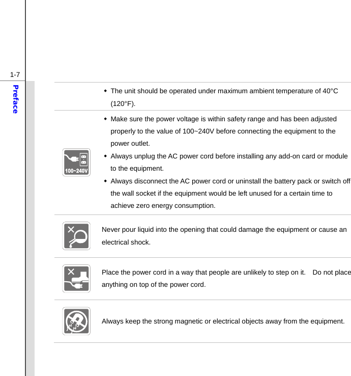  1-7Preface   The unit should be operated under maximum ambient temperature of 40°C (120°F).    Make sure the power voltage is within safety range and has been adjusted properly to the value of 100~240V before connecting the equipment to the power outlet.   Always unplug the AC power cord before installing any add-on card or module to the equipment.   Always disconnect the AC power cord or uninstall the battery pack or switch off the wall socket if the equipment would be left unused for a certain time to achieve zero energy consumption.  Never pour liquid into the opening that could damage the equipment or cause an electrical shock.  Place the power cord in a way that people are unlikely to step on it.    Do not place anything on top of the power cord.  Always keep the strong magnetic or electrical objects away from the equipment. 