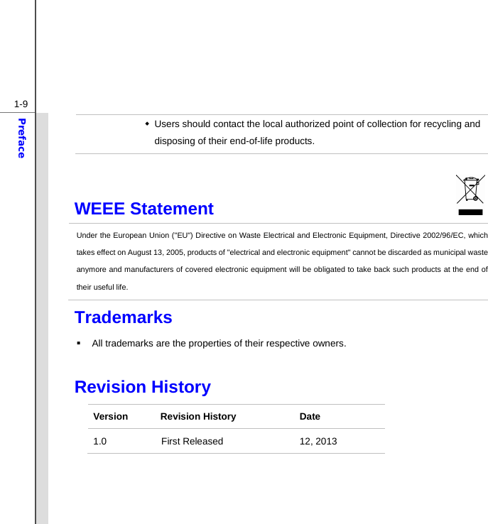  1-9Preface   Users should contact the local authorized point of collection for recycling and disposing of their end-of-life products. WEEE Statement                              Under the European Union (&quot;EU&quot;) Directive on Waste Electrical and Electronic Equipment, Directive 2002/96/EC, which takes effect on August 13, 2005, products of &quot;electrical and electronic equipment&quot; cannot be discarded as municipal waste anymore and manufacturers of covered electronic equipment will be obligated to take back such products at the end of their useful life. Trademarks   All trademarks are the properties of their respective owners.  Revision History Version Revision History  Date 1.0 First Released  12, 2013  