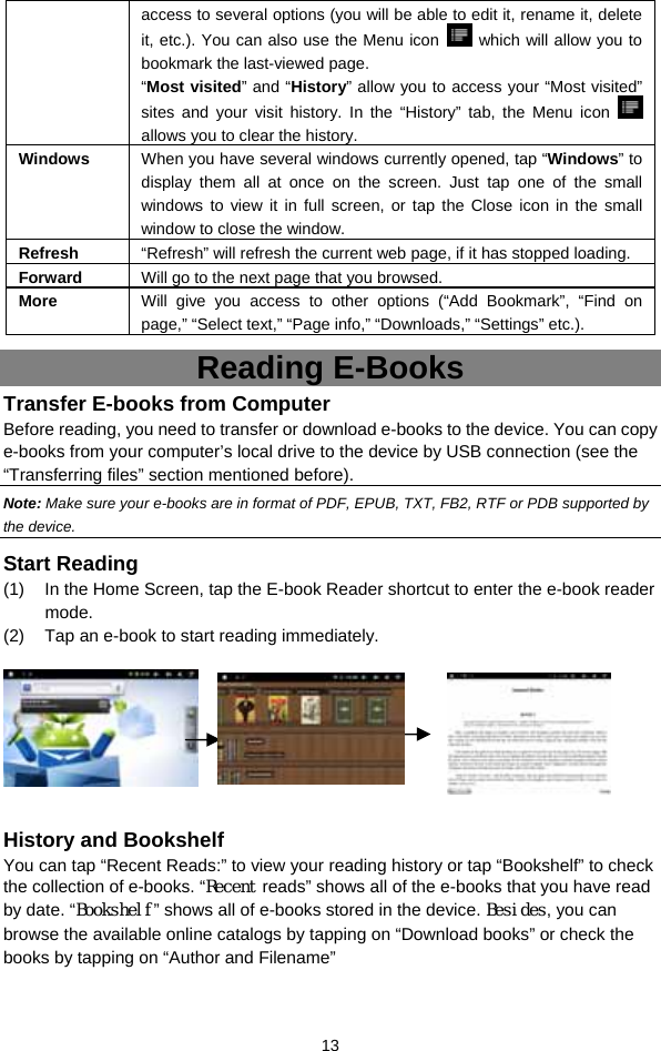  13 access to several options (you will be able to edit it, rename it, delete it, etc.). You can also use the Menu icon   which will allow you to bookmark the last-viewed page.   “Most visited” and “History” allow you to access your “Most visited” sites and your visit history. In the “History” tab, the Menu icon   allows you to clear the history. Windows  When you have several windows currently opened, tap “Windows” to display them all at once on the screen. Just tap one of the small windows to view it in full screen, or tap the Close icon in the small window to close the window. Refresh  “Refresh” will refresh the current web page, if it has stopped loading. Forward  Will go to the next page that you browsed. More  Will give you access to other options (“Add Bookmark”, “Find on page,” “Select text,” “Page info,” “Downloads,” “Settings” etc.). Reading E-Books Transfer E-books from Computer Before reading, you need to transfer or download e-books to the device. You can copy e-books from your computer’s local drive to the device by USB connection (see the “Transferring files” section mentioned before).   Note: Make sure your e-books are in format of PDF, EPUB, TXT, FB2, RTF or PDB supported by the device.   Start Reading (1)  In the Home Screen, tap the E-book Reader shortcut to enter the e-book reader mode.  (2)  Tap an e-book to start reading immediately.                 History and Bookshelf You can tap “Recent Reads:” to view your reading history or tap “Bookshelf” to check the collection of e-books. “Recent reads” shows all of the e-books that you have read by date. “Bookshelf” shows all of e-books stored in the device. Besides, you can browse the available online catalogs by tapping on “Download books” or check the books by tapping on “Author and Filename”  