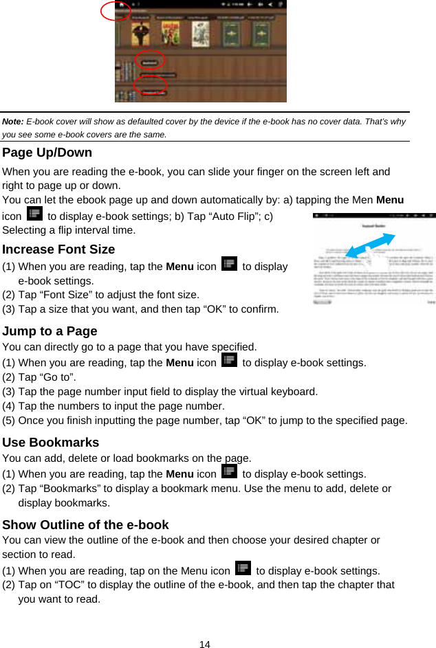  14         Note: E-book cover will show as defaulted cover by the device if the e-book has no cover data. That’s why you see some e-book covers are the same.   Page Up/Down When you are reading the e-book, you can slide your finger on the screen left and right to page up or down. You can let the ebook page up and down automatically by: a) tapping the Men Menu icon    to display e-book settings; b) Tap “Auto Flip”; c) Selecting a flip interval time.   Increase Font Size (1) When you are reading, tap the Menu icon   to display e-book settings.   (2) Tap “Font Size” to adjust the font size.   (3) Tap a size that you want, and then tap “OK” to confirm.   Jump to a Page You can directly go to a page that you have specified.   (1) When you are reading, tap the Menu icon    to display e-book settings.   (2) Tap “Go to”. (3) Tap the page number input field to display the virtual keyboard.   (4) Tap the numbers to input the page number.   (5) Once you finish inputting the page number, tap “OK” to jump to the specified page.   Use Bookmarks You can add, delete or load bookmarks on the page.   (1) When you are reading, tap the Menu icon    to display e-book settings.   (2) Tap “Bookmarks” to display a bookmark menu. Use the menu to add, delete or display bookmarks.   Show Outline of the e-book You can view the outline of the e-book and then choose your desired chapter or section to read.   (1) When you are reading, tap on the Menu icon    to display e-book settings.   (2) Tap on “TOC” to display the outline of the e-book, and then tap the chapter that you want to read.   