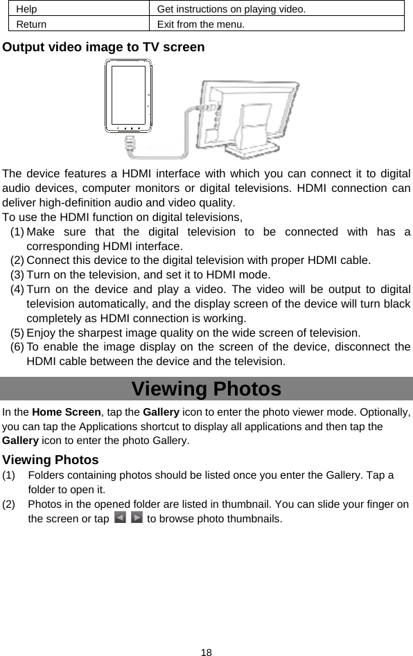  18 Help Get instructions on playing video. Return  Exit from the menu. Output video image to TV screen     The device features a HDMI interface with which you can connect it to digital audio devices, computer monitors or digital televisions. HDMI connection can deliver high-definition audio and video quality.   To use the HDMI function on digital televisions,   (1) Make sure that the digital television to be connected with has a corresponding HDMI interface. (2) Connect this device to the digital television with proper HDMI cable.   (3) Turn on the television, and set it to HDMI mode.   (4) Turn on the device and play a video. The video will be output to digital television automatically, and the display screen of the device will turn black completely as HDMI connection is working. (5) Enjoy the sharpest image quality on the wide screen of television. (6) To enable the image display on the screen of the device, disconnect the HDMI cable between the device and the television. Viewing Photos In the Home Screen, tap the Gallery icon to enter the photo viewer mode. Optionally, you can tap the Applications shortcut to display all applications and then tap the Gallery icon to enter the photo Gallery.   Viewing Photos (1)  Folders containing photos should be listed once you enter the Gallery. Tap a folder to open it.   (2)  Photos in the opened folder are listed in thumbnail. You can slide your finger on the screen or tap      to browse photo thumbnails.       