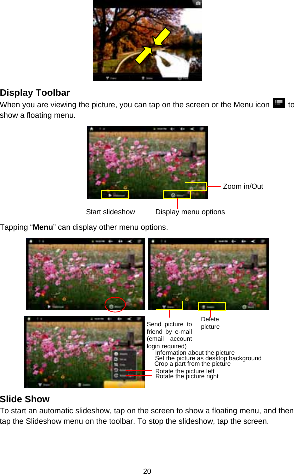  20  Display Toolbar When you are viewing the picture, you can tap on the screen or the Menu icon   to show a floating menu.     Tapping “Menu” can display other menu options.             Slide Show To start an automatic slideshow, tap on the screen to show a floating menu, and then tap the Slideshow menu on the toolbar. To stop the slideshow, tap the screen.       Start slideshow Display menu optionsZoom in/OutSend picture to friend by e-mail (email account login required) Delete picture Information about the picture Set the picture as desktop background Crop a part from the picture Rotate the picture left Rotate the picture right 