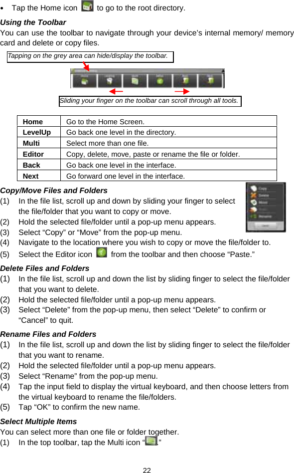  22  Tap the Home icon    to go to the root directory.   Using the Toolbar You can use the toolbar to navigate through your device’s internal memory/ memory card and delete or copy files.        Home  Go to the Home Screen. LevelUp  Go back one level in the directory. Multi  Select more than one file. Editor  Copy, delete, move, paste or rename the file or folder. Back  Go back one level in the interface. Next  Go forward one level in the interface. Copy/Move Files and Folders   (1)  In the file list, scroll up and down by sliding your finger to select the file/folder that you want to copy or move.   (2)  Hold the selected file/folder until a pop-up menu appears. (3)  Select “Copy” or “Move” from the pop-up menu. (4)  Navigate to the location where you wish to copy or move the file/folder to.   (5)  Select the Editor icon    from the toolbar and then choose “Paste.”   Delete Files and Folders (1)  In the file list, scroll up and down the list by sliding finger to select the file/folder that you want to delete.   (2)  Hold the selected file/folder until a pop-up menu appears.   (3)  Select “Delete” from the pop-up menu, then select “Delete” to confirm or “Cancel” to quit.   Rename Files and Folders (1)  In the file list, scroll up and down the list by sliding finger to select the file/folder that you want to rename.   (2)  Hold the selected file/folder until a pop-up menu appears.   (3)  Select “Rename” from the pop-up menu.   (4)  Tap the input field to display the virtual keyboard, and then choose letters from the virtual keyboard to rename the file/folders. (5)  Tap “OK” to confirm the new name. Select Multiple Items You can select more than one file or folder together.   (1)  In the top toolbar, tap the Multi icon “ .” Tapping on the grey area can hide/display the toolbar.Sliding your finger on the toolbar can scroll through all tools.