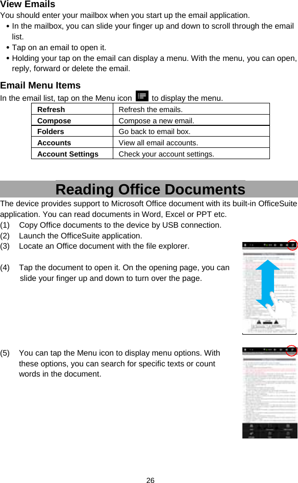  26 View Emails You should enter your mailbox when you start up the email application.    In the mailbox, you can slide your finger up and down to scroll through the email list.   Tap on an email to open it.    Holding your tap on the email can display a menu. With the menu, you can open, reply, forward or delete the email.   Email Menu Items In the email list, tap on the Menu icon    to display the menu.   Refresh  Refresh the emails. Compose  Compose a new email.  Folders  Go back to email box. Accounts  View all email accounts. Account Settings  Check your account settings.     Reading Office Documents The device provides support to Microsoft Office document with its built-in OfficeSuite application. You can read documents in Word, Excel or PPT etc. (1)  Copy Office documents to the device by USB connection.   (2)  Launch the OfficeSuite application. (3)  Locate an Office document with the file explorer.    (4)  Tap the document to open it. On the opening page, you can   slide your finger up and down to turn over the page.         (5)  You can tap the Menu icon to display menu options. With these options, you can search for specific texts or count words in the document.       