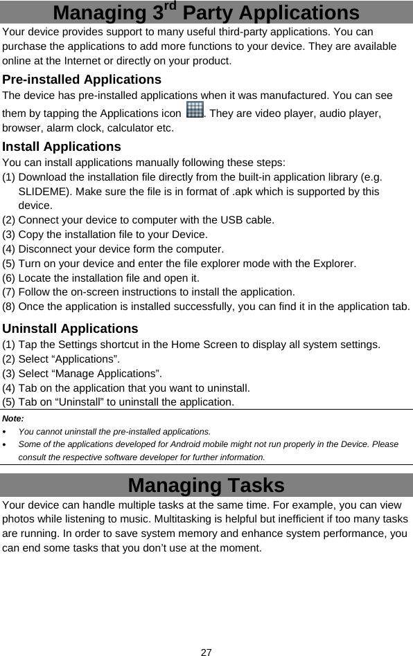  27 Managing 3rd Party Applications Your device provides support to many useful third-party applications. You can purchase the applications to add more functions to your device. They are available online at the Internet or directly on your product. Pre-installed Applications The device has pre-installed applications when it was manufactured. You can see them by tapping the Applications icon  . They are video player, audio player, browser, alarm clock, calculator etc.   Install Applications You can install applications manually following these steps: (1) Download the installation file directly from the built-in application library (e.g. SLIDEME). Make sure the file is in format of .apk which is supported by this device.  (2) Connect your device to computer with the USB cable.   (3) Copy the installation file to your Device. (4) Disconnect your device form the computer. (5) Turn on your device and enter the file explorer mode with the Explorer. (6) Locate the installation file and open it.   (7) Follow the on-screen instructions to install the application. (8) Once the application is installed successfully, you can find it in the application tab. Uninstall Applications (1) Tap the Settings shortcut in the Home Screen to display all system settings.   (2) Select “Applications”. (3) Select “Manage Applications”.   (4) Tab on the application that you want to uninstall.   (5) Tab on “Uninstall” to uninstall the application. Note:   You cannot uninstall the pre-installed applications.  Some of the applications developed for Android mobile might not run properly in the Device. Please consult the respective software developer for further information. Managing Tasks Your device can handle multiple tasks at the same time. For example, you can view photos while listening to music. Multitasking is helpful but inefficient if too many tasks are running. In order to save system memory and enhance system performance, you can end some tasks that you don’t use at the moment.   