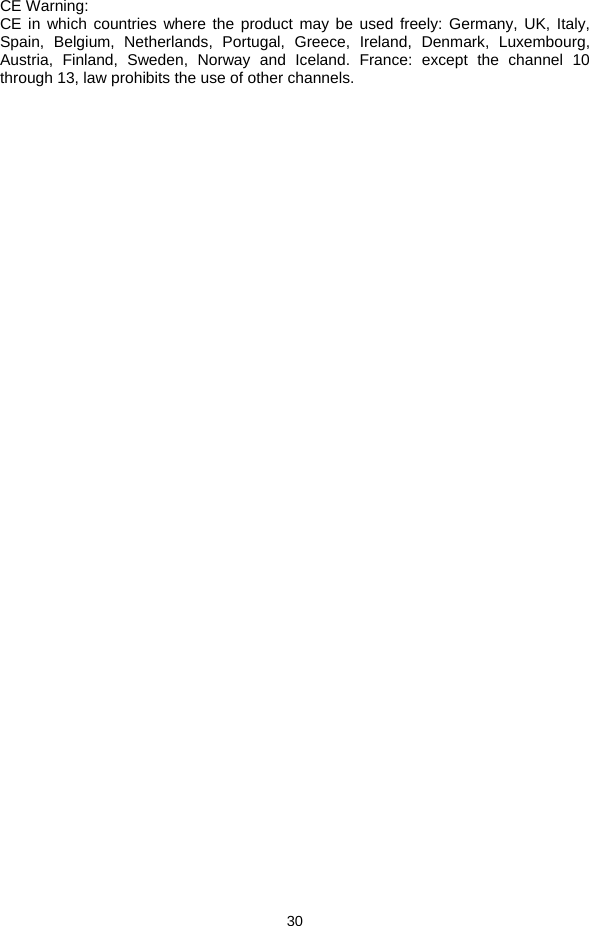  30  CE Warning: CE in which countries where the product may be used freely: Germany, UK, Italy, Spain, Belgium, Netherlands, Portugal, Greece, Ireland, Denmark, Luxembourg, Austria, Finland, Sweden, Norway and Iceland. France: except the channel 10 through 13, law prohibits the use of other channels.  