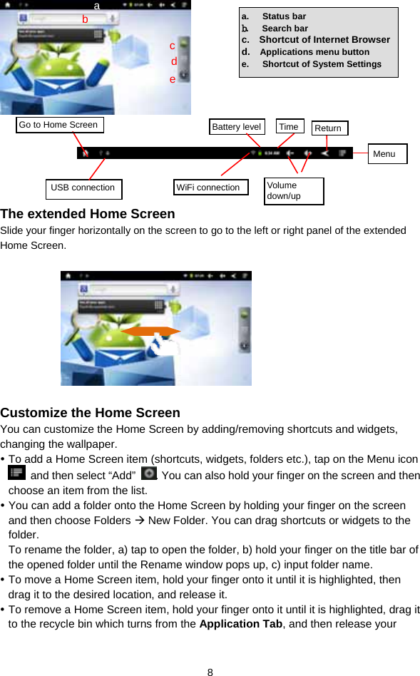  8       The extended Home Screen Slide your finger horizontally on the screen to go to the left or right panel of the extended Home Screen.                      Customize the Home Screen You can customize the Home Screen by adding/removing shortcuts and widgets, changing the wallpaper.    To add a Home Screen item (shortcuts, widgets, folders etc.), tap on the Menu icon   and then select “Add”  . You can also hold your finger on the screen and then choose an item from the list.    You can add a folder onto the Home Screen by holding your finger on the screen and then choose Folders  New Folder. You can drag shortcuts or widgets to the folder.  To rename the folder, a) tap to open the folder, b) hold your finger on the title bar of the opened folder until the Rename window pops up, c) input folder name.    To move a Home Screen item, hold your finger onto it until it is highlighted, then drag it to the desired location, and release it.  To remove a Home Screen item, hold your finger onto it until it is highlighted, drag it to the recycle bin which turns from the Application Tab, and then release your a.   Status bar b.   Search bar c.  Shortcut of Internet Browserd.  Applications menu button e.   Shortcut of System Settings  Go to Home Screen USB connection  WiFi connection Battery level Time ReturnMenu  Volume down/up cdeb a 