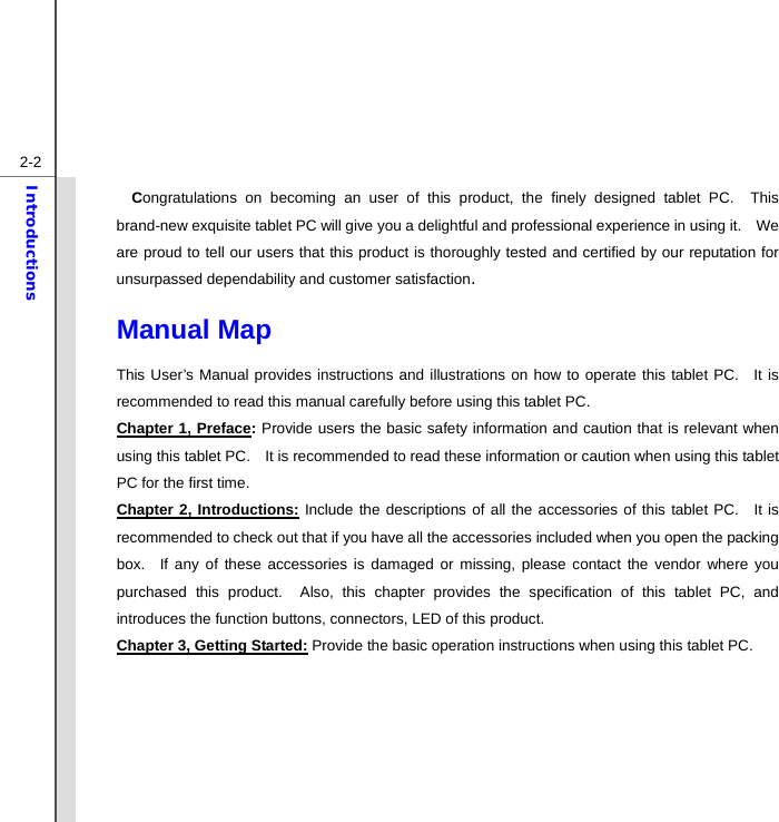  2-2Introductions Congratulations on becoming an user of this product, the finely designed tablet PC.  This brand-new exquisite tablet PC will give you a delightful and professional experience in using it.    We are proud to tell our users that this product is thoroughly tested and certified by our reputation for unsurpassed dependability and customer satisfaction. Manual Map                                              This User’s Manual provides instructions and illustrations on how to operate this tablet PC.  It is recommended to read this manual carefully before using this tablet PC. Chapter 1, Preface: Provide users the basic safety information and caution that is relevant when using this tablet PC.    It is recommended to read these information or caution when using this tablet PC for the first time.   Chapter 2, Introductions: Include the descriptions of all the accessories of this tablet PC.  It is recommended to check out that if you have all the accessories included when you open the packing box.  If any of these accessories is damaged or missing, please contact the vendor where you purchased this product.  Also, this chapter provides the specification of this tablet PC, and introduces the function buttons, connectors, LED of this product.     Chapter 3, Getting Started: Provide the basic operation instructions when using this tablet PC.    