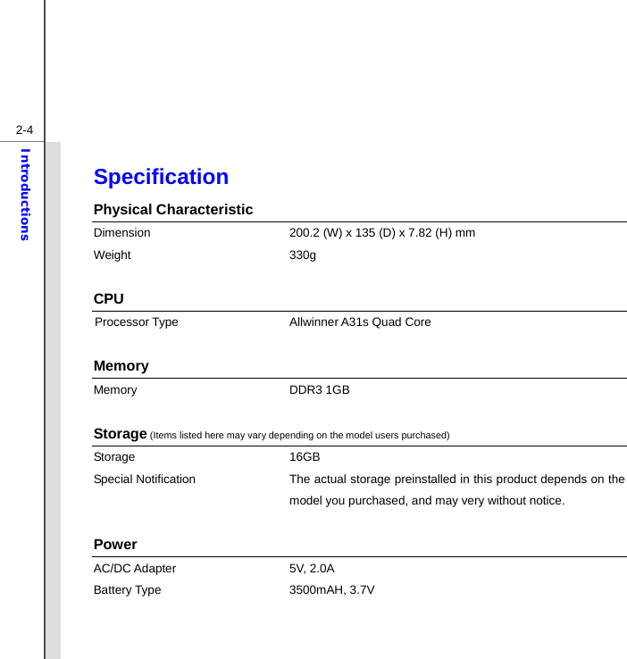  2-4Introductions Specification  Physical Characteristic Dimension  200.2 (W) x 135 (D) x 7.82 (H) mm Weight 330g   CPU Processor Type    Allwinner A31s Quad Core  Memory  Memory DDR3 1GB  Storage (Items listed here may vary depending on the model users purchased) Storage 16GB  Special Notification The actual storage preinstalled in this product depends on the model you purchased, and may very without notice.  Power AC/DC Adapter    5V, 2.0A   Battery Type  3500mAH, 3.7V     