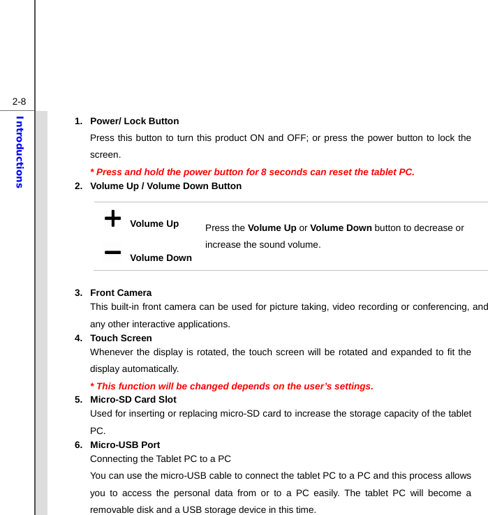  2-8Introductions 1.  Power/ Lock Button Press this button to turn this product ON and OFF; or press the power button to lock the screen.  * Press and hold the power button for 8 seconds can reset the tablet PC. 2.  Volume Up / Volume Down Button  3. Front Camera  This built-in front camera can be used for picture taking, video recording or conferencing, and any other interactive applications. 4. Touch Screen Whenever the display is rotated, the touch screen will be rotated and expanded to fit the display automatically. * This function will be changed depends on the user’s settings. 5.  Micro-SD Card Slot Used for inserting or replacing micro-SD card to increase the storage capacity of the tablet PC. 6. Micro-USB Port Connecting the Tablet PC to a PC You can use the micro-USB cable to connect the tablet PC to a PC and this process allows you to access the personal data from or to a PC easily. The tablet PC will become a removable disk and a USB storage device in this time.   Volume Up   Volume DownPress the Volume Up or Volume Down button to decrease or increase the sound volume. 
