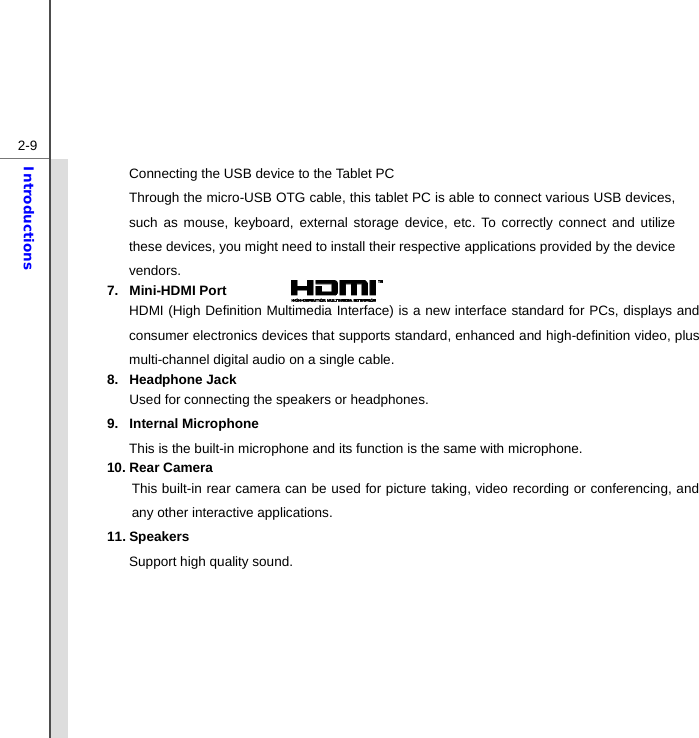  2-9Introductions Connecting the USB device to the Tablet PC Through the micro-USB OTG cable, this tablet PC is able to connect various USB devices, such as mouse, keyboard, external storage device, etc. To correctly connect and utilize these devices, you might need to install their respective applications provided by the device vendors. 7. Mini-HDMI Port  HDMI (High Definition Multimedia Interface) is a new interface standard for PCs, displays and consumer electronics devices that supports standard, enhanced and high-definition video, plus multi-channel digital audio on a single cable. 8. Headphone Jack Used for connecting the speakers or headphones. 9. Internal Microphone This is the built-in microphone and its function is the same with microphone. 10. Rear Camera This built-in rear camera can be used for picture taking, video recording or conferencing, and any other interactive applications. 11. Speakers Support high quality sound.         