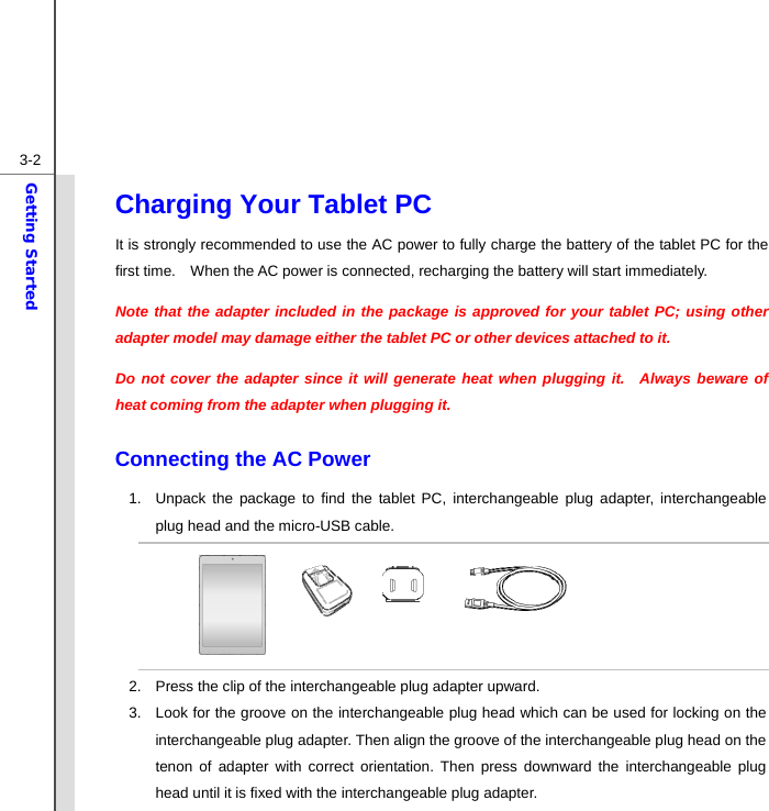  3-2Getting Started Charging Your Tablet PC   It is strongly recommended to use the AC power to fully charge the battery of the tablet PC for the first time.    When the AC power is connected, recharging the battery will start immediately.     Note that the adapter included in the package is approved for your tablet PC; using other adapter model may damage either the tablet PC or other devices attached to it. Do not cover the adapter since it will generate heat when plugging it.  Always beware of heat coming from the adapter when plugging it.  Connecting the AC Power 1.  Unpack the package to find the tablet PC, interchangeable plug adapter, interchangeable plug head and the micro-USB cable.       2.  Press the clip of the interchangeable plug adapter upward. 3.  Look for the groove on the interchangeable plug head which can be used for locking on the interchangeable plug adapter. Then align the groove of the interchangeable plug head on the tenon of adapter with correct orientation. Then press downward the interchangeable plug head until it is fixed with the interchangeable plug adapter.   