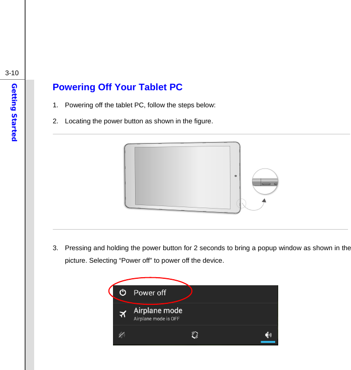  3-10Getting Started Powering Off Your Tablet PC 1.  Powering off the tablet PC, follow the steps below: 2.  Locating the power button as shown in the figure.        3.  Pressing and holding the power button for 2 seconds to bring a popup window as shown in the picture. Selecting “Power off” to power off the device.          