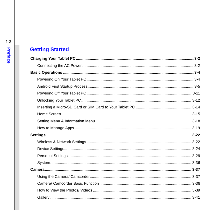 1-3Preface Getting Started Charging Your Tablet PC ...............................................................................................................3-2 Connecting the AC Power .........................................................................................................3-2 Basic Operations ...........................................................................................................................3-4 Powering On Your Tablet PC .....................................................................................................3-4 Android First Startup Process ....................................................................................................3-5 Powering Off Your Tablet PC ................................................................................................... 3-11 Unlocking Your Tablet PC ....................................................................................................... 3-12 Inserting a Micro-SD Card or SIM Card to Your Tablet PC .................................................... 3-14 Home Screen .......................................................................................................................... 3-15 Setting Menu &amp; Information Menu .......................................................................................... 3-18 How to Manage Apps ............................................................................................................. 3-19 Settings ........................................................................................................................................ 3-22 Wireless &amp; Network Settings .................................................................................................. 3-22 Device Settings ....................................................................................................................... 3-24 Personal Settings ................................................................................................................... 3-29 System .................................................................................................................................... 3-36 Camera ......................................................................................................................................... 3-37 Using the Camera/ Camcorder ............................................................................................... 3-37 Camera/ Camcorder Basic Function ...................................................................................... 3-38 How to View the Photos/ Videos ............................................................................................ 3-39 Gallery .................................................................................................................................... 3-41 