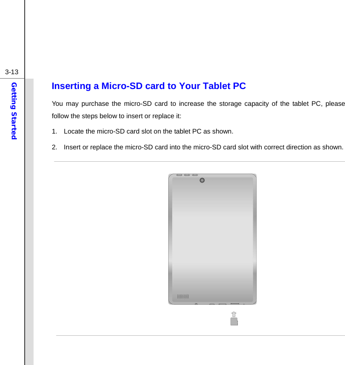  3-13Getting Started Inserting a Micro-SD card to Your Tablet PC You may purchase the micro-SD card to increase the storage capacity of the tablet PC, please follow the steps below to insert or replace it:   1.  Locate the micro-SD card slot on the tablet PC as shown. 2.  Insert or replace the micro-SD card into the micro-SD card slot with correct direction as shown.                  