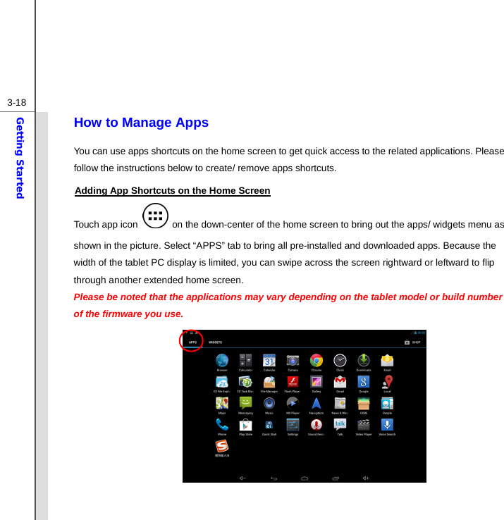  3-18Getting Started How to Manage Apps You can use apps shortcuts on the home screen to get quick access to the related applications. Please follow the instructions below to create/ remove apps shortcuts. Adding App Shortcuts on the Home Screen Touch app icon   on the down-center of the home screen to bring out the apps/ widgets menu as shown in the picture. Select “APPS” tab to bring all pre-installed and downloaded apps. Because the width of the tablet PC display is limited, you can swipe across the screen rightward or leftward to flip through another extended home screen. Please be noted that the applications may vary depending on the tablet model or build number of the firmware you use.            