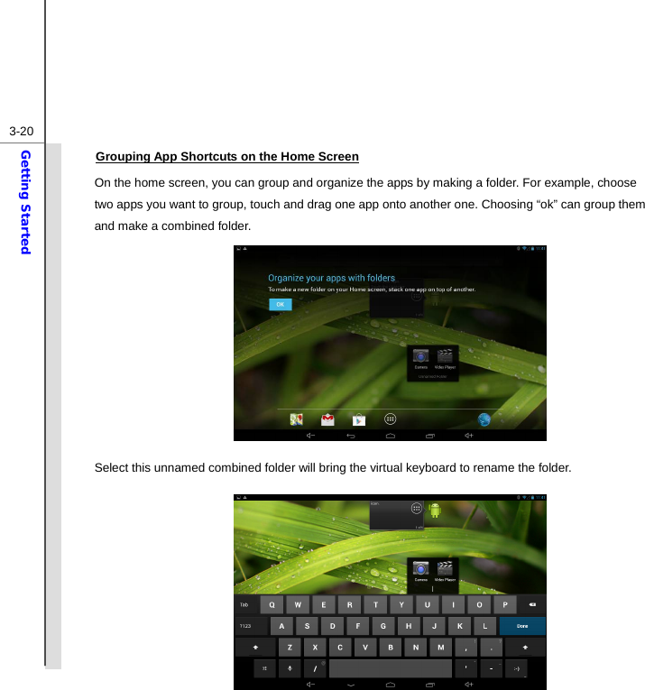  3-20Getting Started Grouping App Shortcuts on the Home Screen On the home screen, you can group and organize the apps by making a folder. For example, choose two apps you want to group, touch and drag one app onto another one. Choosing “ok” can group them and make a combined folder.           Select this unnamed combined folder will bring the virtual keyboard to rename the folder.           