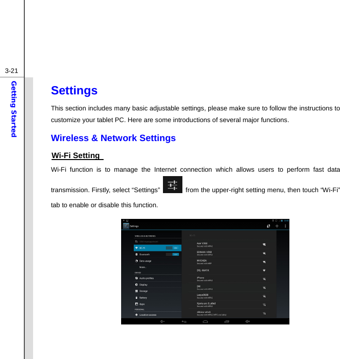  3-21Getting Started Settings This section includes many basic adjustable settings, please make sure to follow the instructions to customize your tablet PC. Here are some introductions of several major functions. Wireless &amp; Network Settings Wi-Fi Setting   Wi-Fi function is to manage the Internet connection which allows users to perform fast data transmission. Firstly, select “Settings”    from the upper-right setting menu, then touch “Wi-Fi” tab to enable or disable this function.             