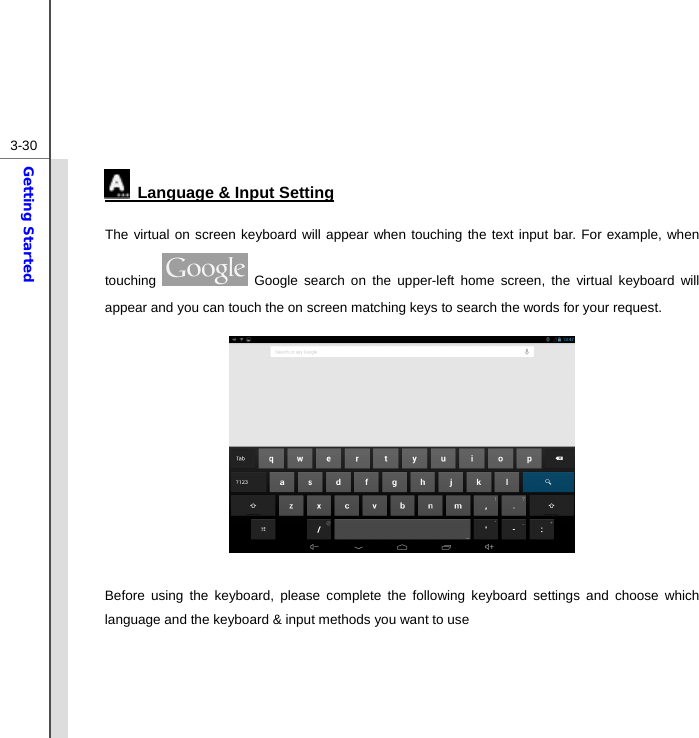  3-30Getting Started   Language &amp; Input Setting The virtual on screen keyboard will appear when touching the text input bar. For example, when touching   Google search on the upper-left home screen, the virtual keyboard will appear and you can touch the on screen matching keys to search the words for your request.          Before using the keyboard, please complete the following keyboard settings and choose which language and the keyboard &amp; input methods you want to use     